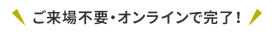 ご来場不要・オンラインで完了！